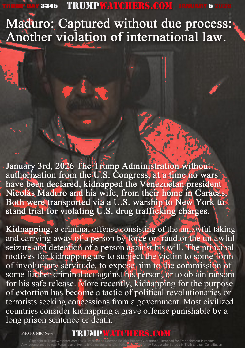 January 3rd, 2026 The Trump Administration without 
authorization from the U.S. Congress, at a time no wars
have been declared, kidnapped the Venezuelan president
Nicolás Maduro and his wife, from their home in Caracas. 
Both were transported via a U.S. warship to New York to
stand trial for violating U.S. drug trafficking charges.

Kidnapping, a criminal offense consisting of the unlawful taking 
and carrying away of a person by force or fraud or the unlawful 
seizure and detention of a person against his will. The principal 
motives for kidnapping are to subject the victim to some form 
of involuntary servitude, to expose him to the commission of 
some further criminal act against his person, or to obtain ransom 
for his safe release. More recently, kidnapping for the purpose 
of extortion has become a tactic of political revolutionaries or 
terrorists seeking concessions from a government. Most civilized
countries consider kidnapping a grave offense punishable by a
long prison sentence or death.